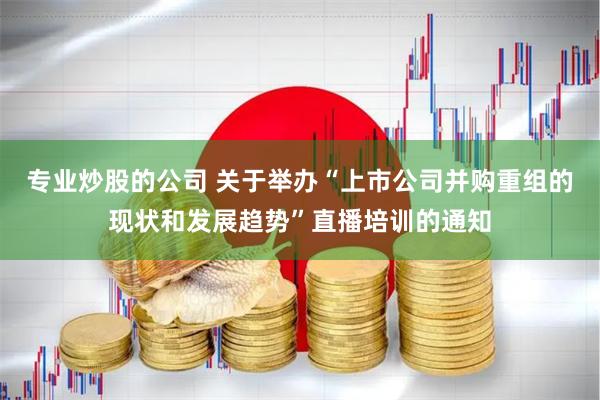 专业炒股的公司 关于举办“上市公司并购重组的现状和发展趋势”直播培训的通知