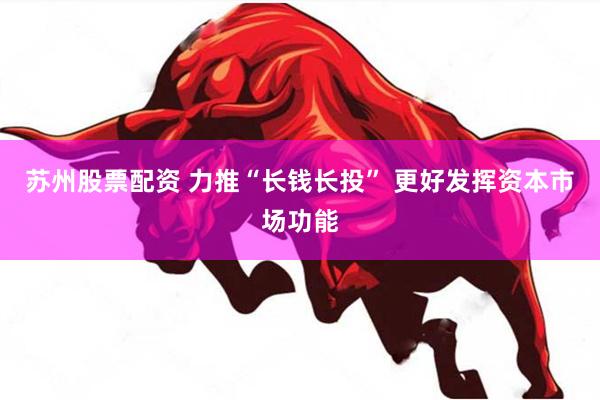 苏州股票配资 力推“长钱长投” 更好发挥资本市场功能