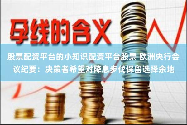 股票配资平台的小知识配资平台股票 欧洲央行会议纪要:决策者希望对降息步伐保留选择余地