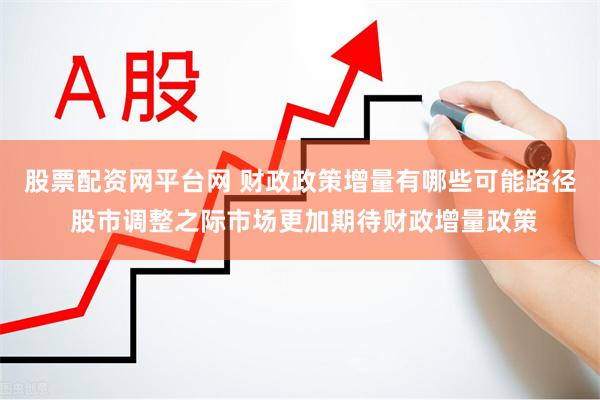 股票配资网平台网 财政政策增量有哪些可能路径 股市调整之际市场更加期待财政增量政策
