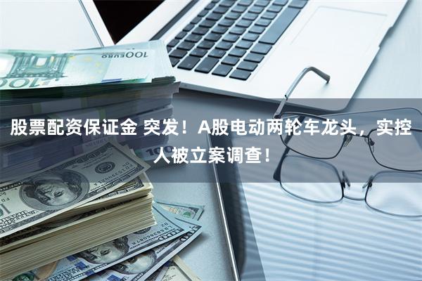 股票配资保证金 突发！A股电动两轮车龙头，实控人被立案调查！