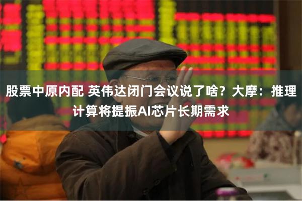 股票中原内配 英伟达闭门会议说了啥？大摩：推理计算将提振AI芯片长期需求