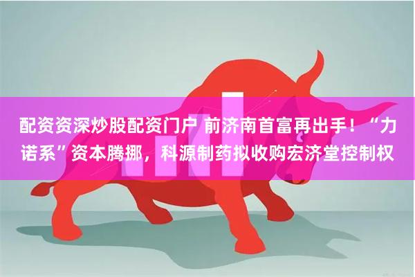 配资资深炒股配资门户 前济南首富再出手！“力诺系”资本腾挪，科源制药拟收购宏济堂控制权