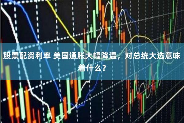 股票配资利率 美国通胀大幅降温，对总统大选意味着什么？
