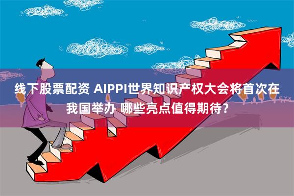 线下股票配资 AIPPI世界知识产权大会将首次在我国举办 哪些亮点值得期待？