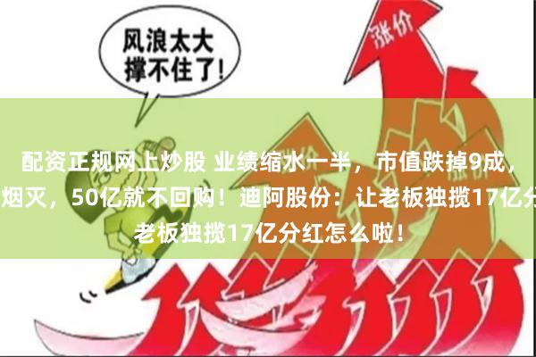 配资正规网上炒股 业绩缩水一半，市值跌掉9成，600亿灰飞烟灭，50亿就不回购！迪阿股份：让老板独揽17亿分红怎么啦！