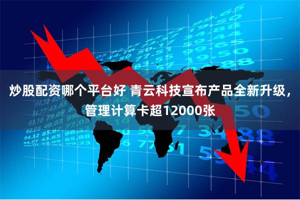 炒股配资哪个平台好 青云科技宣布产品全新升级，管理计算卡超12000张