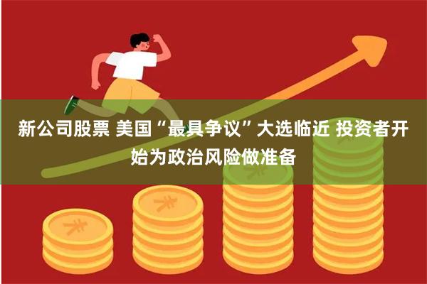新公司股票 美国“最具争议”大选临近 投资者开始为政治风险做准备