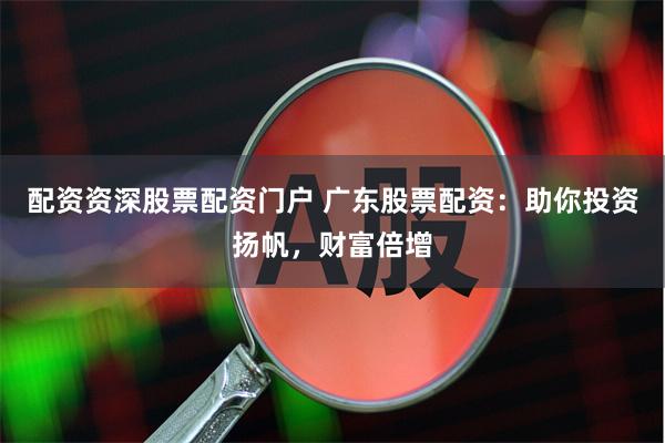 配资资深股票配资门户 广东股票配资：助你投资扬帆，财富倍增