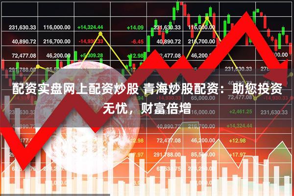 配资实盘网上配资炒股 青海炒股配资：助您投资无忧，财富倍增
