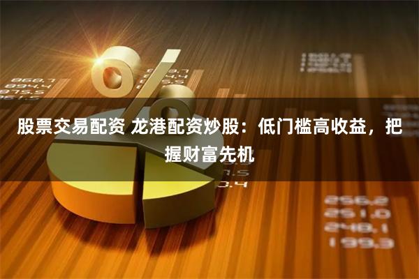 股票交易配资 龙港配资炒股：低门槛高收益，把握财富先机