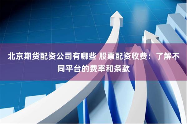 北京期货配资公司有哪些 股票配资收费：了解不同平台的费率和条款
