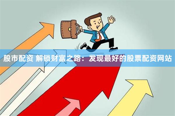 股市配资 解锁财富之路：发现最好的股票配资网站