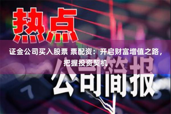 证金公司买入股票 票配资：开启财富增值之路，把握投资契机