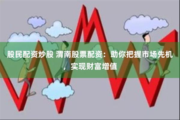 股民配资炒股 渭南股票配资：助你把握市场先机，实现财富增值