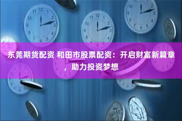东莞期货配资 和田市股票配资：开启财富新篇章，助力投资梦想