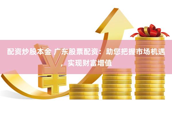 配资炒股本金 广东股票配资：助您把握市场机遇，实现财富增值