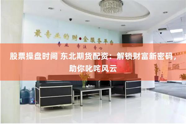 股票操盘时间 东北期货配资：解锁财富新密码，助你叱咤风云