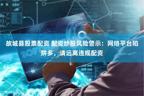 故城县股票配资 配资炒股风险警示：网络平台陷阱多，请远离违规配资
