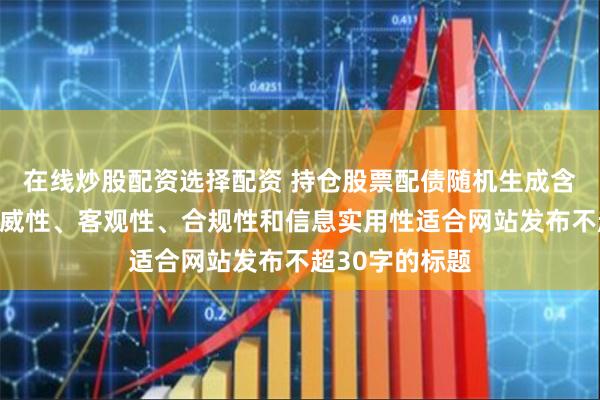 在线炒股配资选择配资 持仓股票配债随机生成含有中立性、权威性、客观性、合规性和信息实用性适合网站发布不超30字的标题