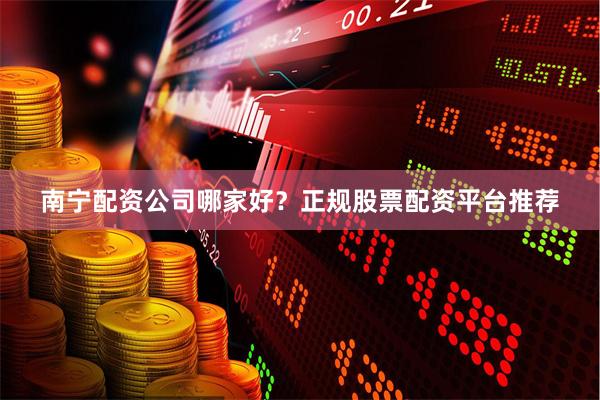 南宁配资公司哪家好？正规股票配资平台推荐