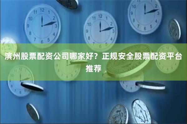 滨州股票配资公司哪家好？正规安全股票配资平台推荐