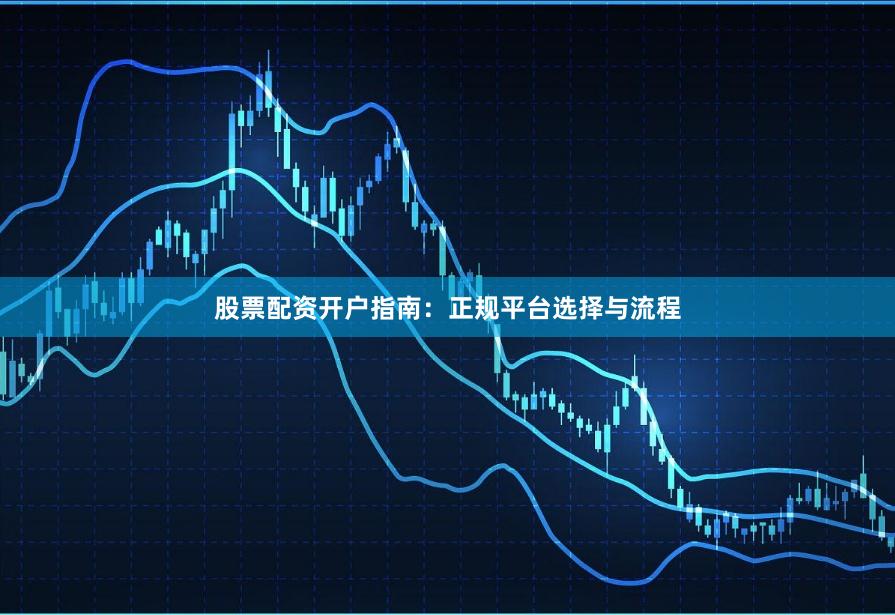 股票配资开户指南：正规平台选择与流程